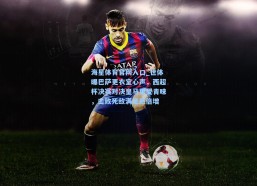 海星体育官网入口_世体曝巴萨更衣室心声，西超杯决赛对决皇马更受青睐，击败死敌满足感倍增