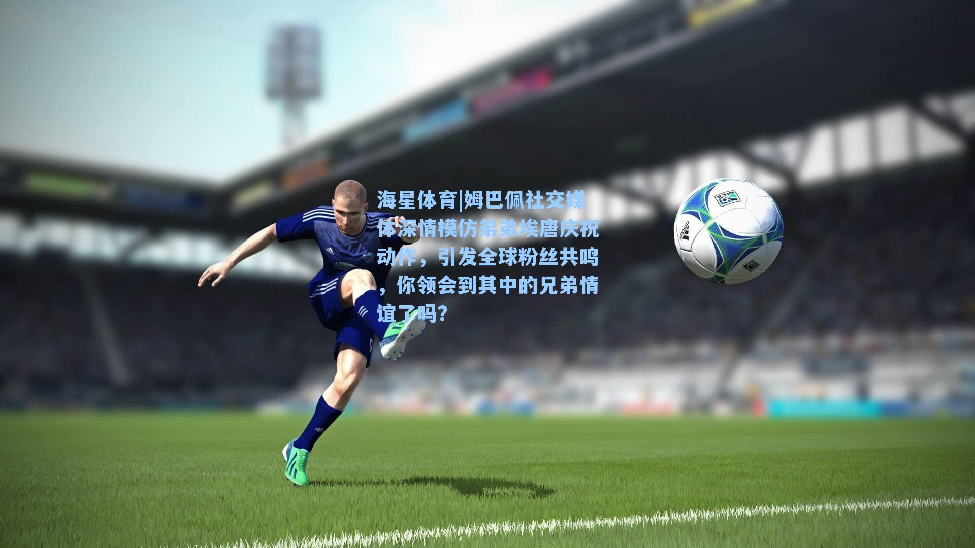 姆巴佩社交媒体深情模仿弟弟埃唐庆祝动作，引发全球粉丝共鸣，你领会到其中的兄弟情谊了吗？